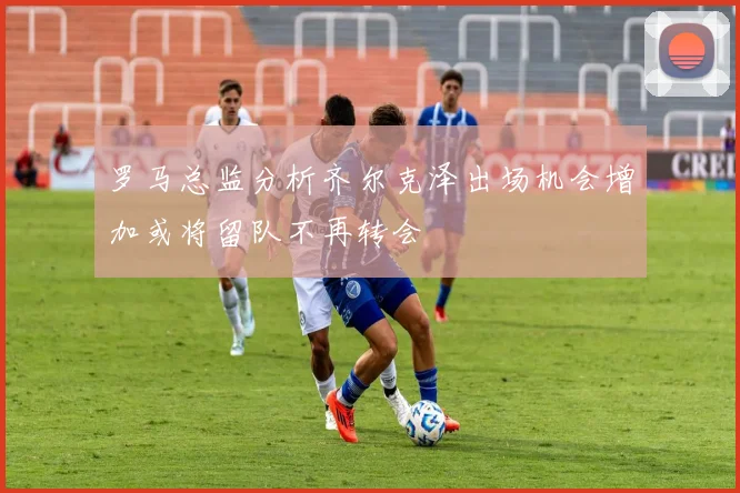 罗马总监分析齐尔克泽出场机会增加或将留队不再转会