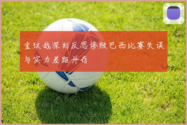 金玟哉深刻反思惨败巴西比赛失误与实力差距并存