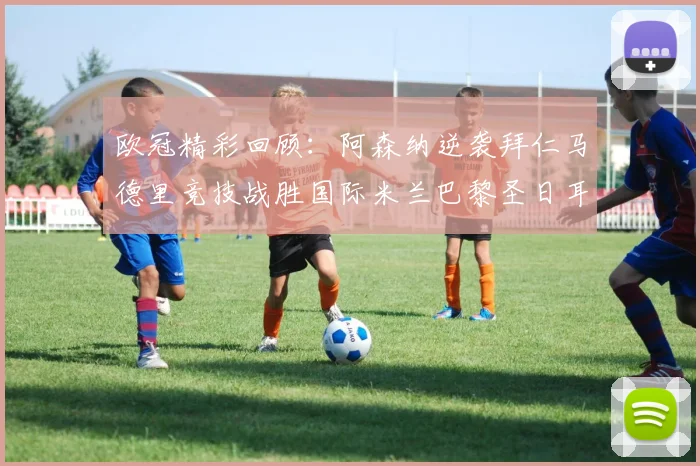 欧冠精彩回顾：阿森纳逆袭拜仁马德里竞技战胜国际米兰巴黎圣日耳曼轻取热刺