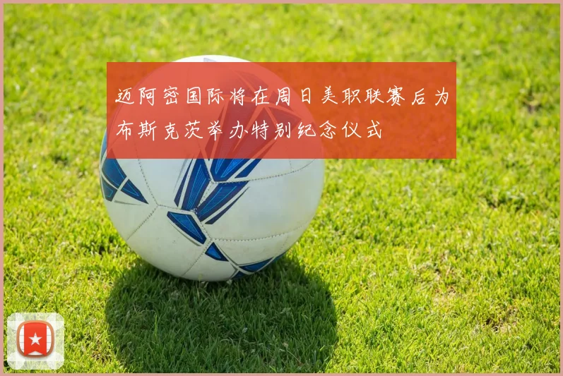 迈阿密国际将在周日美职联赛后为布斯克茨举办特别纪念仪式