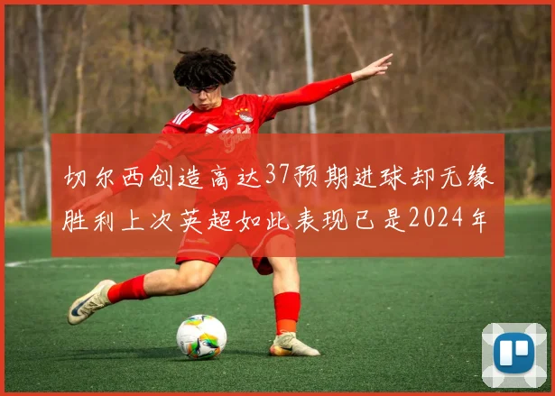 切尔西创造高达37预期进球却无缘胜利上次英超如此表现已是2024年3月