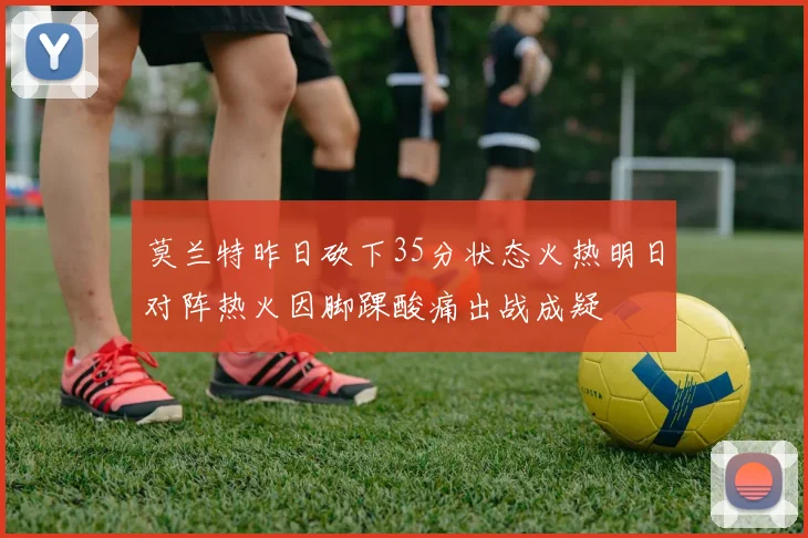 莫兰特昨日砍下35分状态火热明日对阵热火因脚踝酸痛出战成疑