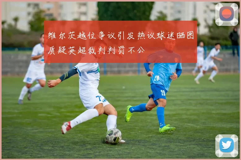 维尔茨越位争议引发热议球迷晒图质疑英超裁判判罚不公