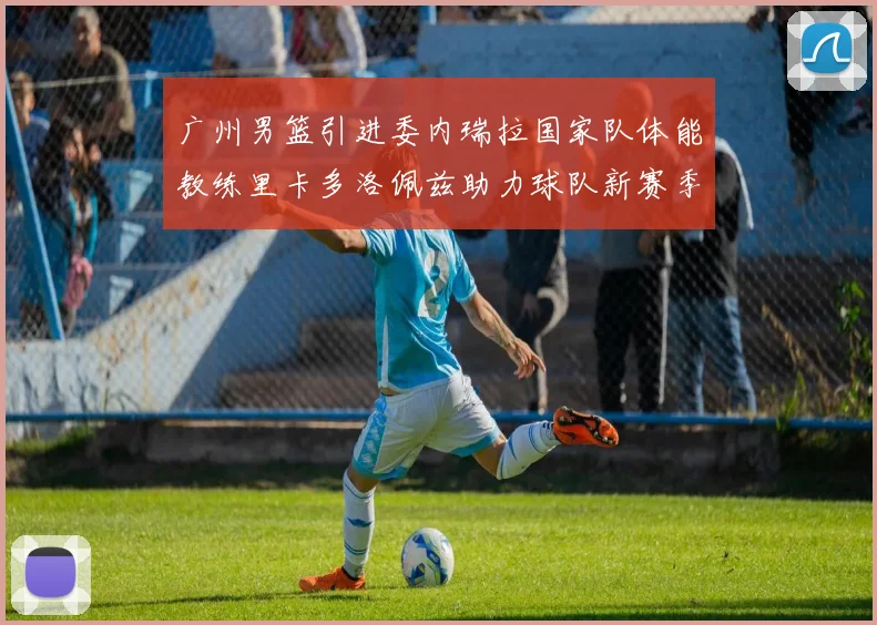 广州男篮引进委内瑞拉国家队体能教练里卡多洛佩兹助力球队新赛季