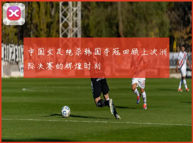中国女足绝杀韩国夺冠回顾上次洲际决赛的辉煌时刻