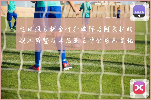 电讯报分析舍什科缺阵后阿莫林的战术调整与库尼亚芒特的角色变化
