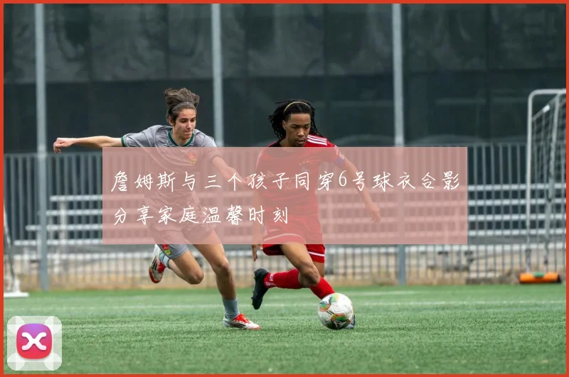 詹姆斯与三个孩子同穿6号球衣合影分享家庭温馨时刻