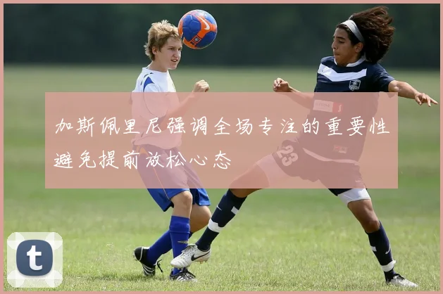 加斯佩里尼强调全场专注的重要性避免提前放松心态