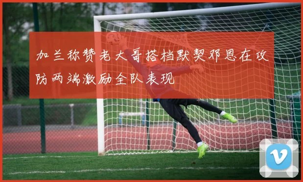 加兰称赞老大哥搭档默契邓恩在攻防两端激励全队表现