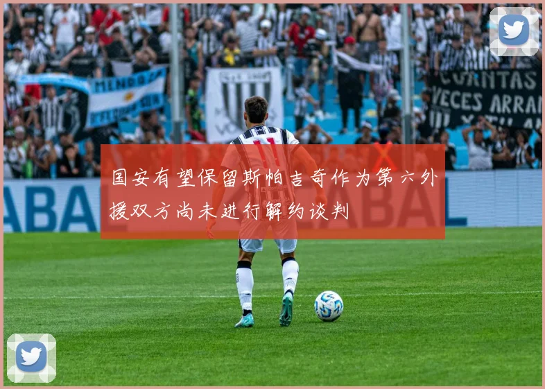 国安有望保留斯帕吉奇作为第六外援双方尚未进行解约谈判