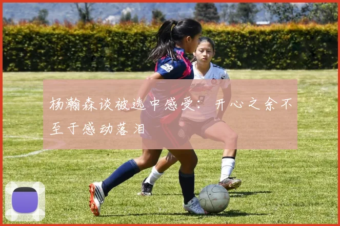 杨瀚森谈被选中感受：开心之余不至于感动落泪