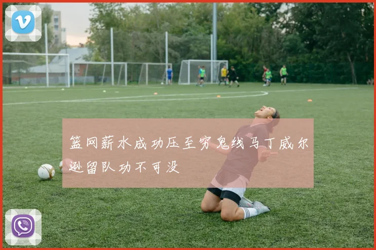 篮网薪水成功压至穷鬼线马丁威尔逊留队功不可没