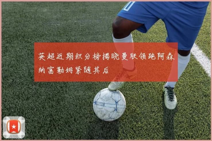 英超近期积分榜揭晓曼联领跑阿森纳富勒姆紧随其后