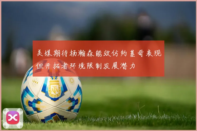 美媒期待杨瀚森能效仿约基奇表现但开拓者环境限制发展潜力