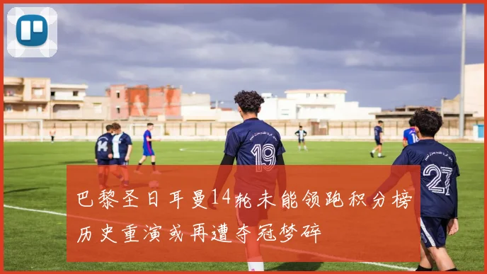 巴黎圣日耳曼14轮未能领跑积分榜历史重演或再遭夺冠梦碎