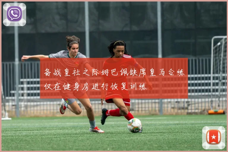 备战皇社之际姆巴佩缺席皇马合练仅在健身房进行恢复训练