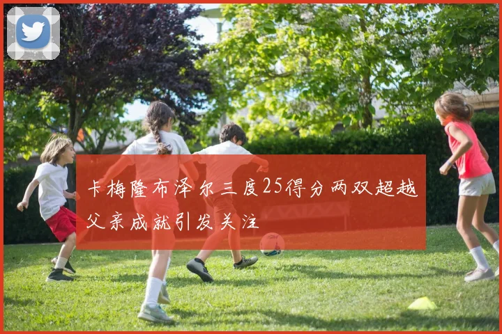 卡梅隆布泽尔三度25得分两双超越父亲成就引发关注