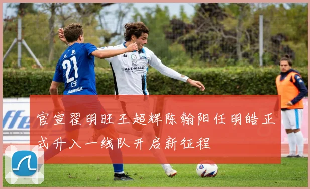 官宣翟明旺王超辉陈翰阳任明皓正式升入一线队开启新征程