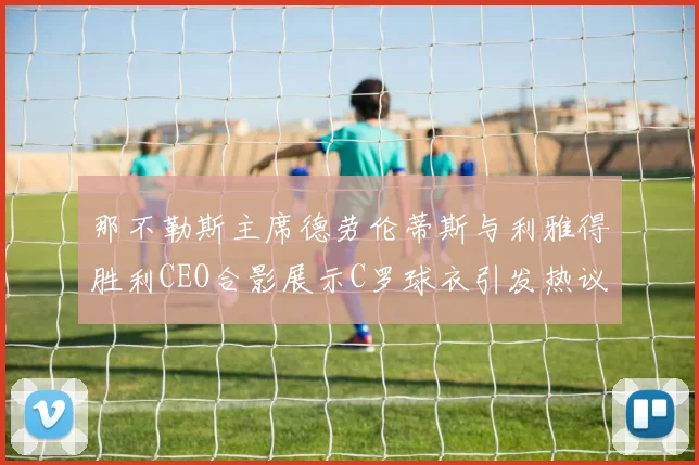 那不勒斯主席德劳伦蒂斯与利雅得胜利CEO合影展示C罗球衣引发热议