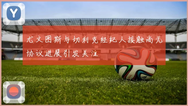 尤文图斯与切利克经纪人接触尚无协议进展引发关注