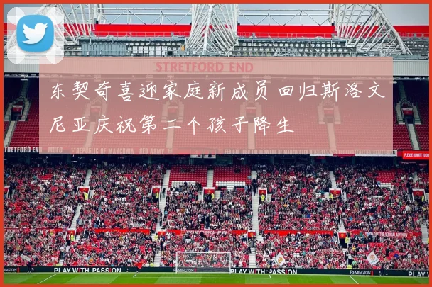 东契奇喜迎家庭新成员回归斯洛文尼亚庆祝第二个孩子降生