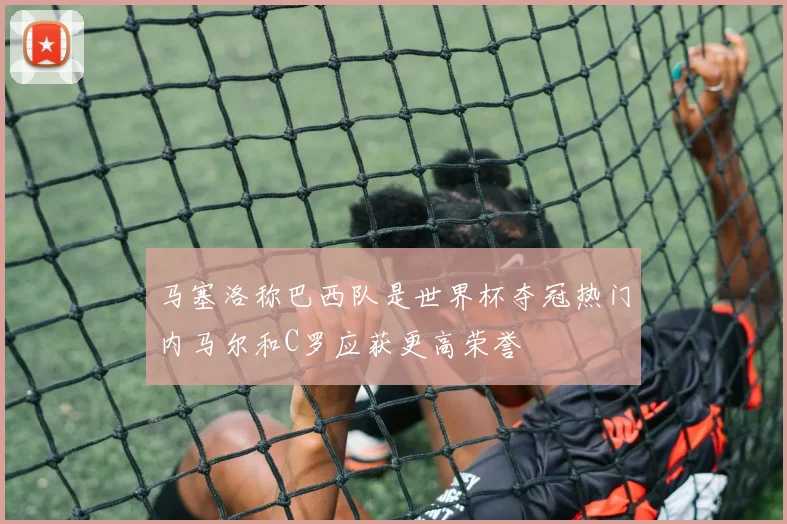 马塞洛称巴西队是世界杯夺冠热门内马尔和C罗应获更高荣誉
