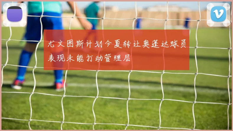 尤文图斯计划今夏转让奥蓬达球员表现未能打动管理层