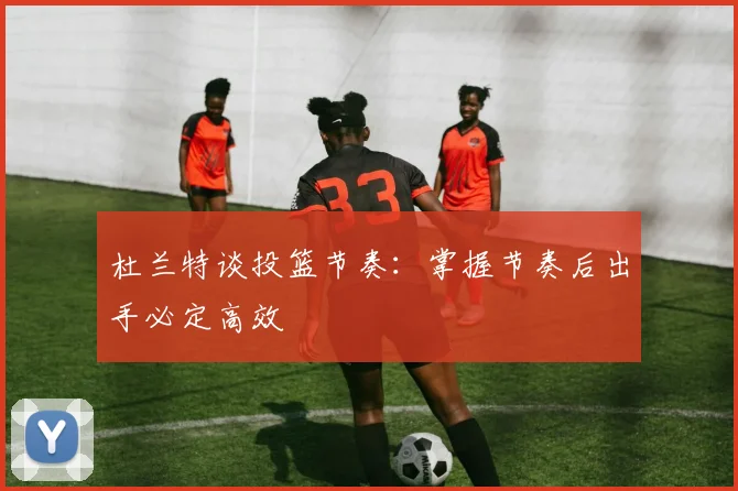 杜兰特谈投篮节奏：掌握节奏后出手必定高效