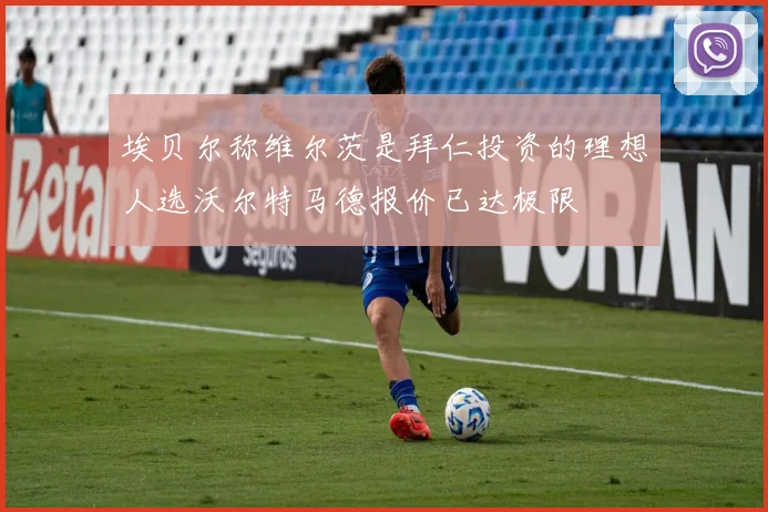 埃贝尔称维尔茨是拜仁投资的理想人选沃尔特马德报价已达极限