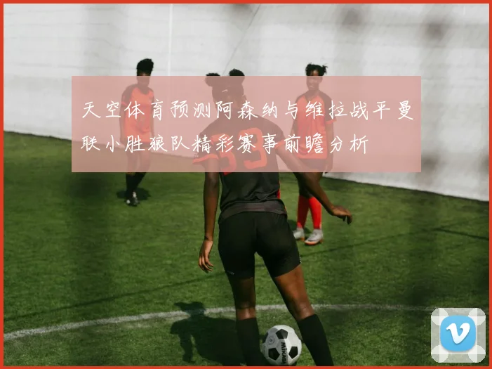 天空体育预测阿森纳与维拉战平曼联小胜狼队精彩赛事前瞻分析