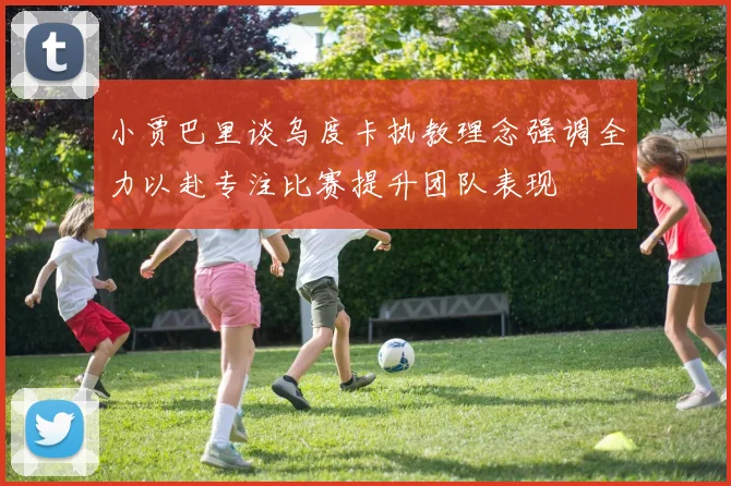 小贾巴里谈乌度卡执教理念强调全力以赴专注比赛提升团队表现