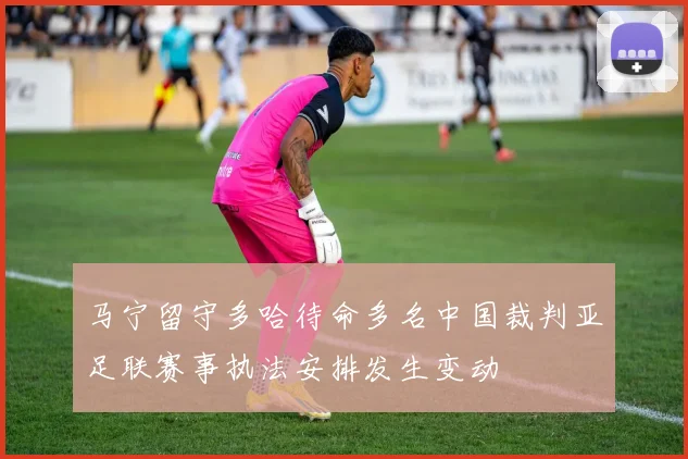 马宁留守多哈待命多名中国裁判亚足联赛事执法安排发生变动