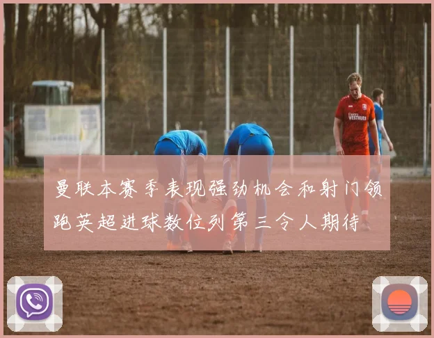 曼联本赛季表现强劲机会和射门领跑英超进球数位列第三令人期待