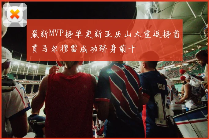 最新MVP榜单更新亚历山大重返榜首贾马尔穆雷成功跻身前十