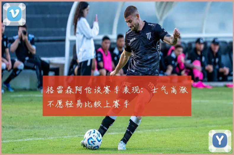 格雷森阿伦谈赛季表现：士气高涨不愿轻易比较上赛季
