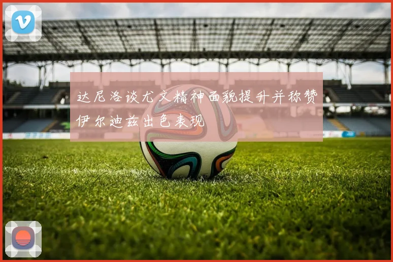 达尼洛谈尤文精神面貌提升并称赞伊尔迪兹出色表现