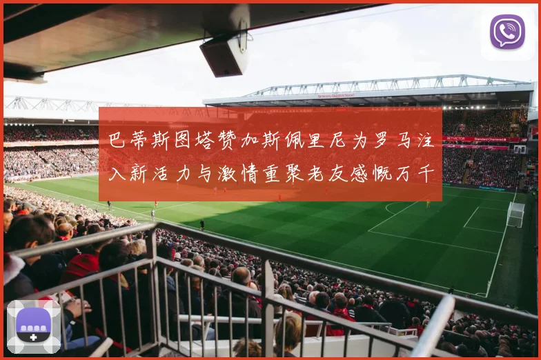 巴蒂斯图塔赞加斯佩里尼为罗马注入新活力与激情重聚老友感慨万千