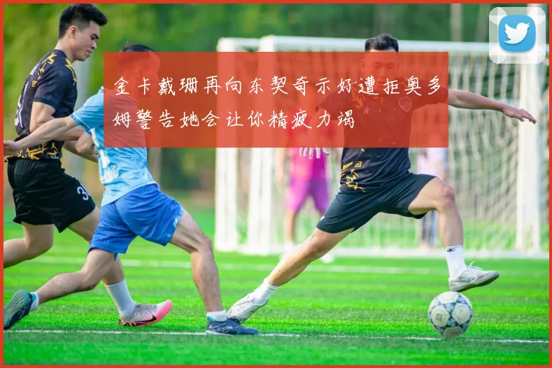 金卡戴珊再向东契奇示好遭拒奥多姆警告她会让你精疲力竭
