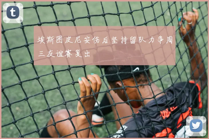 埃斯图皮尼安伤后坚持留队力争周三友谊赛复出
