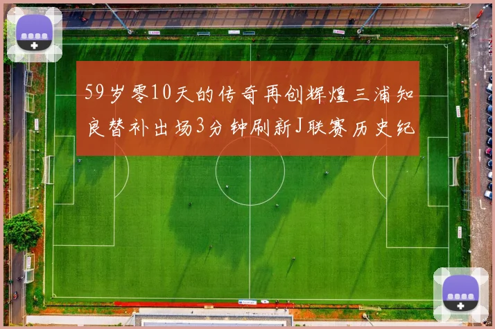 59岁零10天的传奇再创辉煌三浦知良替补出场3分钟刷新J联赛历史纪录