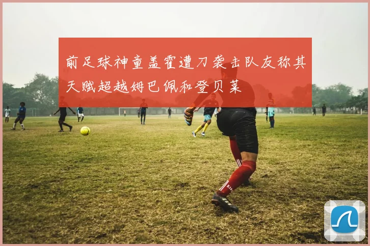 前足球神童盖霍遭刀袭击队友称其天赋超越姆巴佩和登贝莱