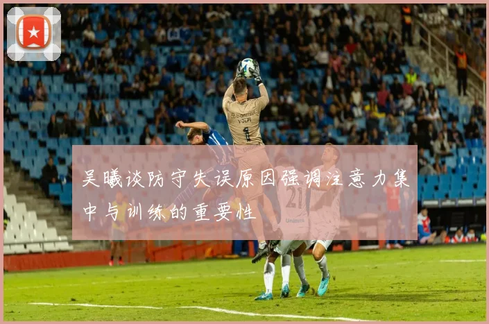 吴曦谈防守失误原因强调注意力集中与训练的重要性